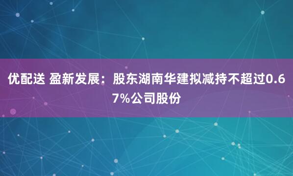 优配送 盈新发展：股东湖南华建拟减持不超过0.67%公司股份