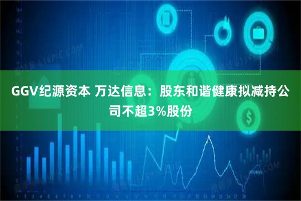 GGV纪源资本 万达信息：股东和谐健康拟减持公司不超3%股份