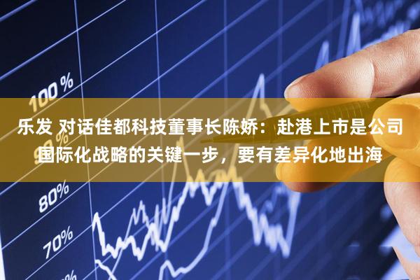 乐发 对话佳都科技董事长陈娇：赴港上市是公司国际化战略的关键一步，要有差异化地出海
