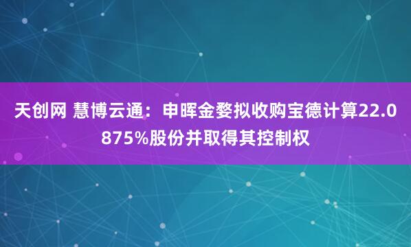 天创网 慧博云通：申晖金婺拟收购宝德计算22.0875%股份并取得其控制权