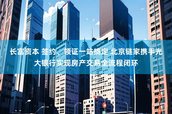 长富资本 签约、领证一站搞定 北京链家携手光大银行实现房产交易全流程闭环
