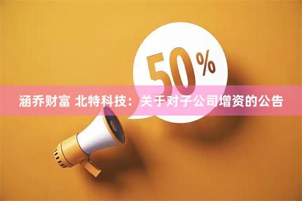 涵乔财富 北特科技：关于对子公司增资的公告
