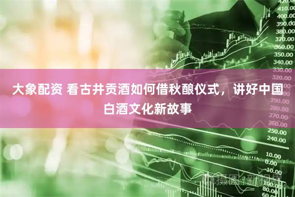 大象配资 看古井贡酒如何借秋酿仪式，讲好中国白酒文化新故事
