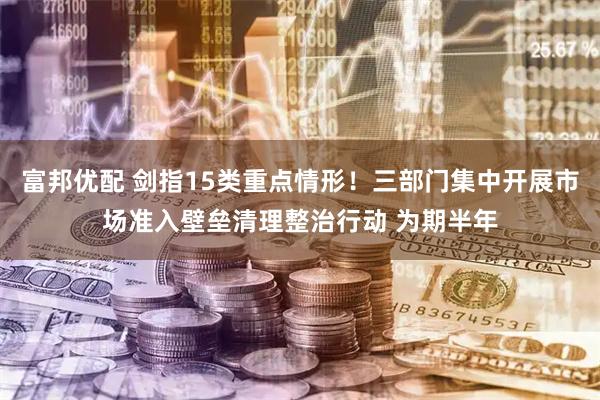 富邦优配 剑指15类重点情形！三部门集中开展市场准入壁垒清理整治行动 为期半年