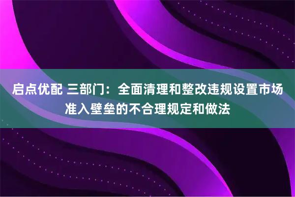 启点优配 三部门：全面清理和整改违规设置市场准入壁垒的不合理规定和做法