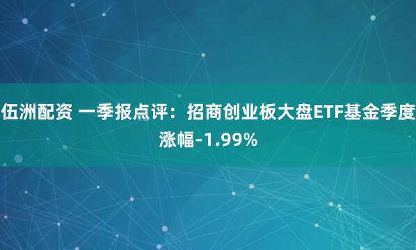 伍洲配资 一季报点评：招商创业板大盘ETF基金季度涨幅-1.99%