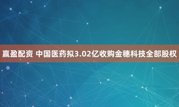赢盈配资 中国医药拟3.02亿收购金穗科技全部股权