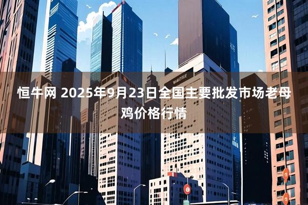 恒牛网 2025年9月23日全国主要批发市场老母鸡价格行情