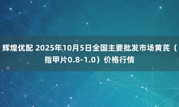 辉煌优配 2025年10月5日全国主要批发市场黄芪（指甲片0.8-1.0）价格行情