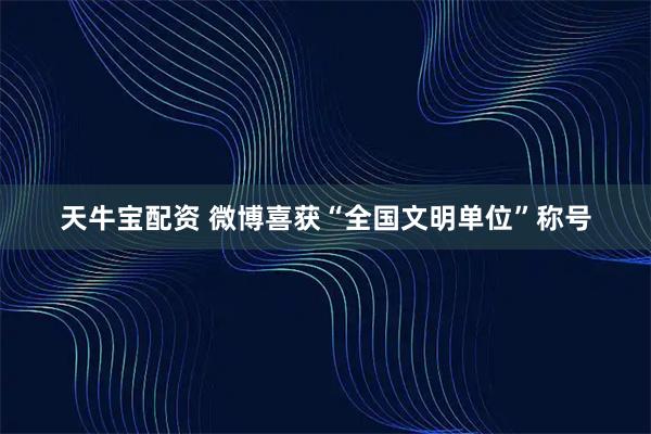 天牛宝配资 微博喜获“全国文明单位”称号
