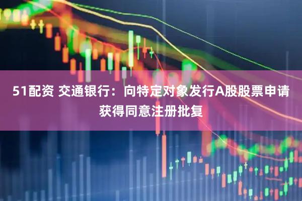 51配资 交通银行：向特定对象发行A股股票申请获得同意注册批复