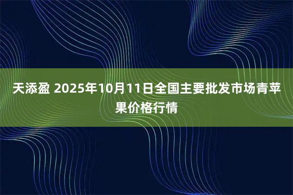 天添盈 2025年10月11日全国主要批发市场青苹果价格行情