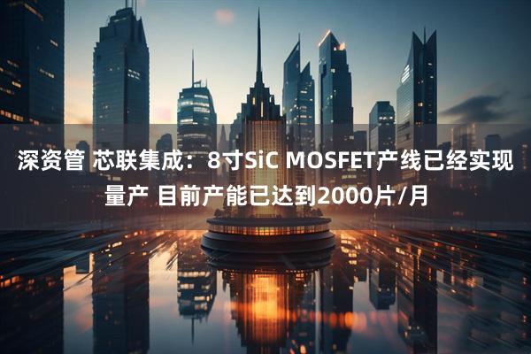 深资管 芯联集成：8寸SiC MOSFET产线已经实现量产 目前产能已达到2000片/月
