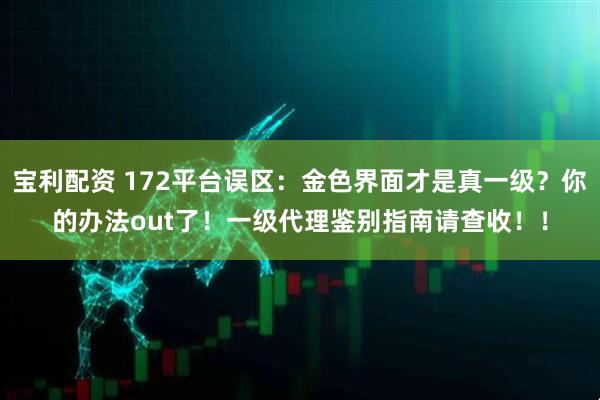 宝利配资 172平台误区：金色界面才是真一级？你的办法out了！一级代理鉴别指南请查收！！