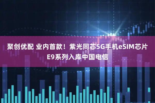 聚创优配 业内首款！紫光同芯5G手机eSIM芯片E9系列入库中国电信