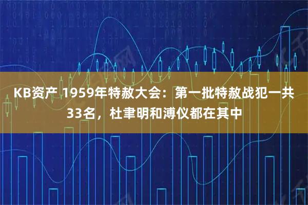 KB资产 1959年特赦大会：第一批特赦战犯一共33名，杜聿明和溥仪都在其中