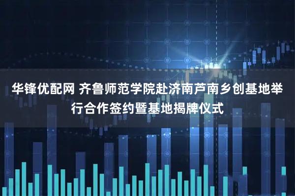 华锋优配网 齐鲁师范学院赴济南芦南乡创基地举行合作签约暨基地揭牌仪式