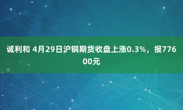 诚利和 4月29日沪铜期货收盘上涨0.3%，报77600元