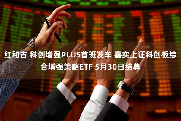 红和古 科创增强PLUS首班发车 嘉实上证科创板综合增强策略ETF 5月30日结募