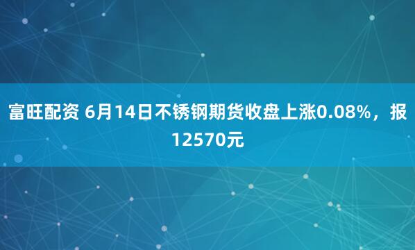 富旺配资 6月14日不锈钢期货收盘上涨0.08%，报12570元