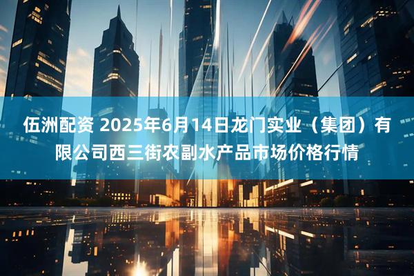 伍洲配资 2025年6月14日龙门实业(集团)有限公司西三街农副水产品市场价格行情