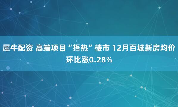 犀牛配资 高端项目“捂热”楼市 12月百城新房均价环比涨0.28%
