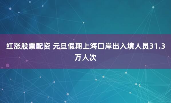 红涨股票配资 元旦假期上海口岸出入境人员31.3万人次