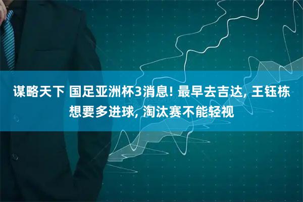 谋略天下 国足亚洲杯3消息! 最早去吉达, 王钰栋想要多进球, 淘汰赛不能轻视