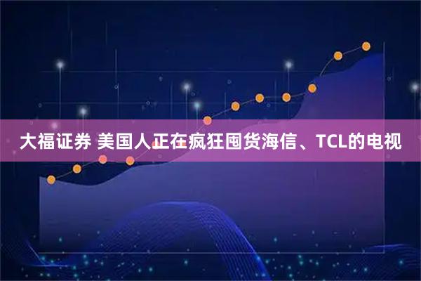 大福证券 美国人正在疯狂囤货海信、TCL的电视