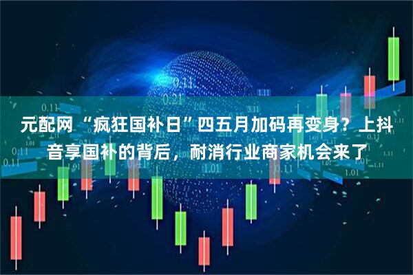 元配网 “疯狂国补日”四五月加码再变身？上抖音享国补的背后，耐消行业商家机会来了