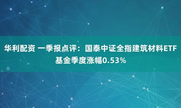 华利配资 一季报点评：国泰中证全指建筑材料ETF基金季度涨幅0.53%