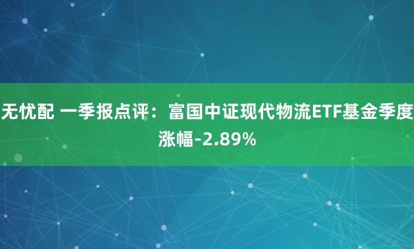 无忧配 一季报点评:富国中证现代物流ETF基金季度涨幅-2.89%