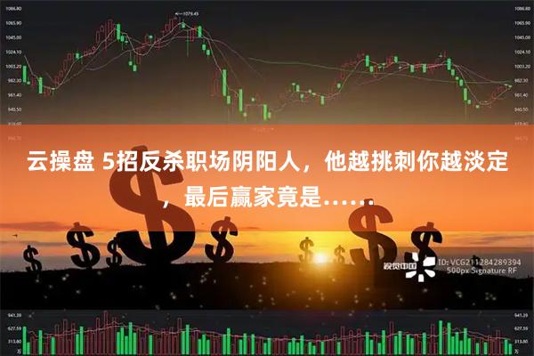 云操盘 5招反杀职场阴阳人,他越挑刺你越淡定,最后赢家竟是……