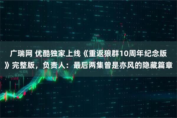 广瑞网 优酷独家上线《重返狼群10周年纪念版》完整版,负责人:最后两集曾是亦风的隐藏篇章