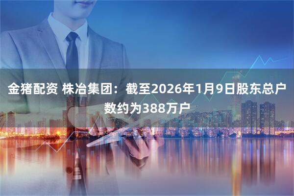 金猪配资 株冶集团：截至2026年1月9日股东总户数约为388万户