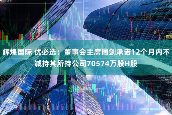 辉煌国际 优必选：董事会主席周剑承诺12个月内不减持其所持公司70574万股H股