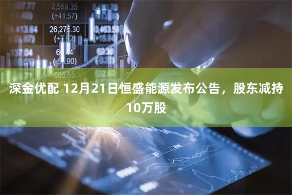 深金优配 12月21日恒盛能源发布公告,股东减持10万股