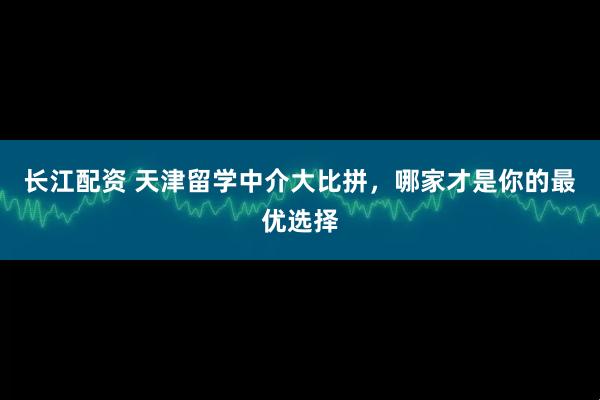 长江配资 天津留学中介大比拼，哪家才是你的最优选择