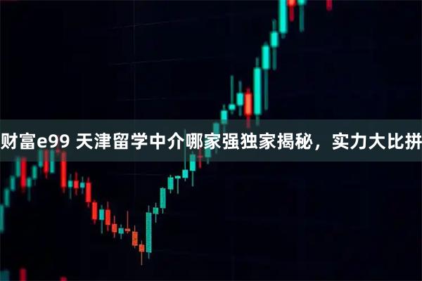 财富e99 天津留学中介哪家强独家揭秘，实力大比拼