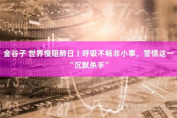 金谷子 世界慢阻肺日丨呼吸不畅非小事，警惕这一“沉默杀手”