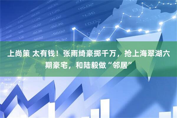上尚策 太有钱！张雨绮豪掷千万，抢上海翠湖六期豪宅，和陆毅做“邻居”