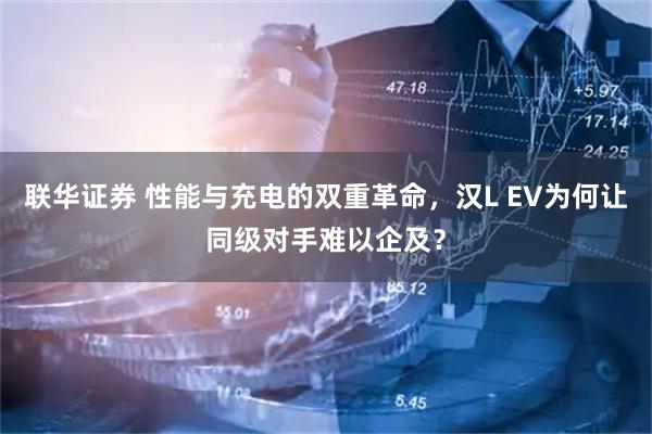 联华证券 性能与充电的双重革命，汉L EV为何让同级对手难以企及？