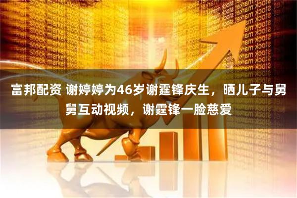 富邦配资 谢婷婷为46岁谢霆锋庆生，晒儿子与舅舅互动视频，谢霆锋一脸慈爱